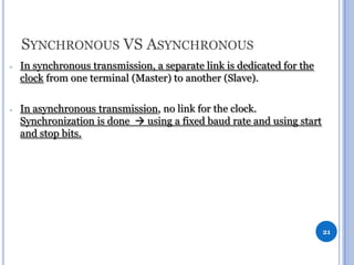 SYNCHRONOUS VS ASYNCHRONOUS
-

In synchronous transmission, a separate link is dedicated for the
clock from one terminal (Master) to another (Slave).

-

In asynchronous transmission, no link for the clock.
Synchronization is done  using a fixed baud rate and using start
and stop bits.

21

 