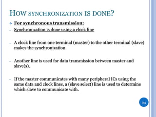 HOW SYNCHRONIZATION IS DONE?

-

For synchronous transmission:
Synchronization is done using a clock line

-

A clock line from one terminal (master) to the other terminal (slave)
makes the synchronization.

-

Another line is used for data transmission between master and
slave(s).

-

If the master communicates with many peripheral ICs using the
same data and clock lines, a (slave select) line is used to determine
which slave to communicate with.
24

 