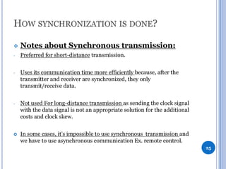HOW SYNCHRONIZATION IS DONE?


Notes about Synchronous transmission:

-

Preferred for short-distance transmission.

-

Uses its communication time more efficiently because, after the
transmitter and receiver are synchronized, they only
transmit/receive data.

-

Not used For long-distance transmission as sending the clock signal
with the data signal is not an appropriate solution for the additional
costs and clock skew.



In some cases, it’s impossible to use synchronous transmission and
we have to use asynchronous communication Ex. remote control.
25

 