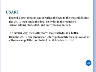 USART
-

-

To send a byte, the application writes the byte to the transmit buffer.
The UART then sends the data, bit by bit in the requested
format, adding Stop, Start, and parity bits as needed.
In a similar way, the UART stores received bytes in a buffer.
Then the UART can generate an interrupt to notify the application or
software can poll the port to find out if data has arrived.

28

 