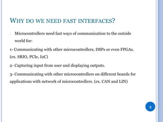 WHY DO WE NEED FAST INTERFACES?
-

Microcontrollers need fast ways of communication to the outside
world for:

1- Communicating with other microcontrollers, DSPs or even FPGAs.
(ex. SRIO, PCIe, I2C)
2- Capturing input from user and displaying outputs.
3- Communicating with other microcontrollers on different boards for
applications with network of microcontrollers. (ex. CAN and LIN)

3

 