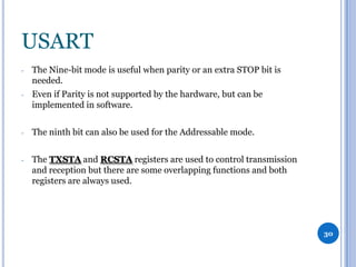 USART
-

The Nine-bit mode is useful when parity or an extra STOP bit is
needed.

-

Even if Parity is not supported by the hardware, but can be
implemented in software.

-

The ninth bit can also be used for the Addressable mode.

-

The TXSTA and RCSTA registers are used to control transmission
and reception but there are some overlapping functions and both
registers are always used.

30

 