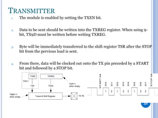 TRANSMITTER
1.

The module is enabled by setting the TXEN bit.

2.

Data to be sent should be written into the TXREG register. When using 9bit, TX9D must be written before writing TXREG.

3.

Byte will be immediately transferred to the shift register TSR after the STOP
bit from the pervious load is sent.

4.

From there, data will be clocked out onto the TX pin preceded by a START
bit and followed by a STOP bit.

32

 
