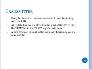 TRANSMITTER
4.

5.

6.

Every bit is sent in the same amount of time, beginning
with the LSB.
After data has been shifted (on the start of the STOP bit ),
the TRMT bit in the TXSTA register will be set.
A new byte can be sent in the same way beginning with a
new start bit.

33

 
