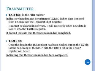 TRANSMITTER
TXIF bit : in the PIR1 register
indicates when data can be written to TXREG (when data is moved
from TXREG into the Transmit Shift Register,
- It cannot be cleared in software. It will reset only when new data is
loaded into the TXREG register.
it doesn’t indicate that the transmission has completed.


TRMT bit:
- Once the data in the TSR register has been clocked out on the TX pin
(at the beginning of the STOP bit), the TRMT bit in the TXSTA
register will be set,
indicating that the transmission has been completed.


34

 