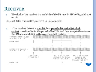 RECEIVER
1.

The clock of the receiver is a multiple of the bit rate, in PIC 16f877A,it’s x16
or x64.

So, each bit is transmitted/received in 16 clock cycle.
2.

If the receiver detects a start bit for a period= bit period (16 clock
cycles), then it waits for the period of half bit, and then sample the value on
the RX pin and shift it in the receiving shift register.

35

 