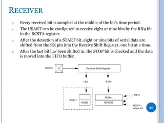 RECEIVER
3.

Every received bit is sampled at the middle of the bit’s time period.

4.

The USART can be configured to receive eight or nine bits by the RX9 bit
in the RCSTA register.

5.

After the detection of a START bit, eight or nine bits of serial data are
shifted from the RX pin into the Receive Shift Register, one bit at a time.

6.

After the last bit has been shifted in, the STOP bit is checked and the data
is moved into the FIFO buffer.

36

 
