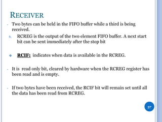 RECEIVER
-

Two bytes can be held in the FIFO buffer while a third is being
received.
6.
RCREG is the output of the two element FIFO buffer. A next start
bit can be sent immediately after the stop bit


RCIF: indicates when data is available in the RCREG.

-

It is read only bit, cleared by hardware when the RCREG register has
been read and is empty.

-

If two bytes have been received, the RCIF bit will remain set until all
the data has been read from RCREG.
37

 