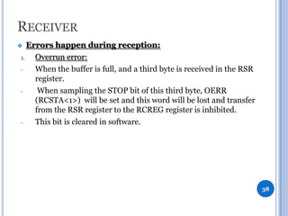 RECEIVER
Errors happen during reception:
1.
Overrun error:
When the buffer is full, and a third byte is received in the RSR
register.
When sampling the STOP bit of this third byte, OERR
(RCSTA<1>) will be set and this word will be lost and transfer
from the RSR register to the RCREG register is inhibited.
This bit is cleared in software.



38

 