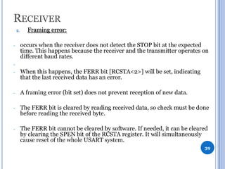 RECEIVER
2.

-

Framing error:
occurs when the receiver does not detect the STOP bit at the expected
time. This happens because the receiver and the transmitter operates on
different baud rates.

-

When this happens, the FERR bit [RCSTA<2>] will be set, indicating
that the last received data has an error.

-

A framing error (bit set) does not prevent reception of new data.

-

The FERR bit is cleared by reading received data, so check must be done
before reading the received byte.

-

The FERR bit cannot be cleared by software. If needed, it can be cleared
by clearing the SPEN bit of the RCSTA register. It will simultaneously
cause reset of the whole USART system.
39

 