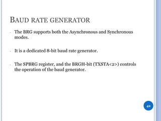BAUD RATE GENERATOR
-

The BRG supports both the Asynchronous and Synchronous
modes.

-

It is a dedicated 8-bit baud rate generator.

-

The SPBRG register, and the BRGH-bit (TXSTA<2>) controls
the operation of the baud generator.

42

 