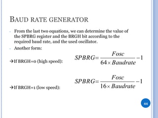 BAUD RATE GENERATOR
-

-

From the last two equations, we can determine the value of
the SPBRG register and the BRGH bit according to the
required baud rate, and the used oscillator.
Another form:

If BRGH=0 (high speed):

Fosc
SPBRG
1
64 Baudrate

If BRGH=1 (low speed):

Fosc
SPBRG
1
16 Baudrate
44

 