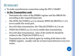 SUMMARY
To make asynchronous connection using the PIC’s USART:
 At the Transmitter end:
1.
Determine the value of the SPBRG register and the BRGH-bit
according to the required baud rate.
2.
The SYNC-bit [TXSTA<4>] is cleared, SPEN-bit [RCSTA<7>] is
set to enable the serial port.
3.
On 9-bit data transmission, the TX9-bit [TXSTA<6>] is set.
4.
TXEN-bit [TXSTA<5>] is set to enable data transmission.
5.
On 9-bit data transmission, value of the ninth bit should be
written to the TX9D-bit [TXSTA<0>].
6.
Transmission can be started again by writing 8-bit data to the
TXREG register, usually wait for at least (1ms) between every two
writes.


45

 