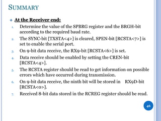 SUMMARY
At the Receiver end:
1.
Determine the value of the SPBRG register and the BRGH-bit
according to the required baud rate.
2.
The SYNC-bit [TXSTA<4>] is cleared, SPEN-bit [RCSTA<7>] is
set to enable the serial port.
3.
On 9-bit data receive, the RX9-bit [RCSTA<6>] is set.
4.
Data receive should be enabled by setting the CREN-bit
[RCSTA<4>].
5.
The RCSTA register should be read to get information on possible
errors which have occurred during transmission.
6.
On 9-bit data receive, the ninth bit will be stored in RX9D-bit
[RCSTA<0>].
7.
Received 8-bit data stored in the RCREG register should be read.



46

 