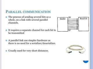 PARALLEL COMMUNICATION


The process of sending several bits as a
whole, on a link with several parallel
channels.



It requires a separate channel for each bit to
be transmitted



A parallel link use simpler hardware as
there is no need for a serializer/deserializer.



Usually used for very short distances.

8

 
