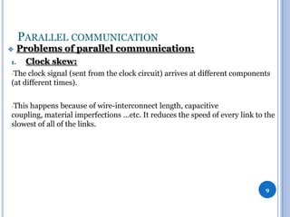 PARALLEL COMMUNICATION


1.

Problems of parallel communication:
Clock skew:

-The

clock signal (sent from the clock circuit) arrives at different components
(at different times).
-This

happens because of wire-interconnect length, capacitive
coupling, material imperfections …etc. It reduces the speed of every link to the
slowest of all of the links.

9

 