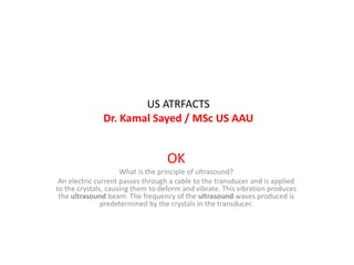 US ATRFACTS
Dr. Kamal Sayed / MSc US AAU
OK
What is the principle of ultrasound?
An electric current passes through a cable to the transducer and is applied
to the crystals, causing them to deform and vibrate. This vibration produces
the ultrasound beam. The frequency of the ultrasound waves produced is
predetermined by the crystals in the transducer.
 