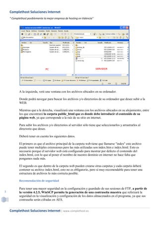 Complethost Soluciones Internet
    " Complethost posiblemente la mejor empresa de hosting en Valencia"




           A la izquierda, verá una ventana con los archivos ubicados en su ordenador.

           Donde podrá navegar para buscar los archivos y/o directorios de su ordenador que desee subir a la
           WEB.

           Mientras que a la derecha, visualizará una ventana con los archivos ubicados en su alojamiento, entre
           los que encontrará la carpeta public_html que es donde debe introducir el contenido de su
           página web, ya que corresponde a la raíz de su sitio en internet.

           Para subir los archivos y/o directorios al servidor sólo tiene que seleccionarlos y arrastrarlos al
           directorio que desee.

           Deberá tener en cuenta los siguientes datos.

           El primero es que el archivo principal de la carpeta web tiene que llamarse "index" este archivo
           puede tener multiples extensiones pero las más utilizadas son index.htm e index.html. Esto es
           necesario porque el servidor web está configurado para mostrar por defecto el contenido del
           index.html, con lo que al poner el nombre de nuestro dominio en internet no hace falta que
           pongamos nada más.

           El segundo es que dentro de la carpeta web pueden crearse otras carpetas y cada carpeta deberá
           contener su archivo index.html, esto no es obligatorio, pero si muy recomendable para tener una
           estructura de archivos lo más correcta posible.

           Recomendación de seguridad

           Para tener una mayor seguridad en la configuración y guardado de sus sesiones de FTP, a partir de
3          la versión 4.2.5, WinSCP permite la generación de una contraseña maestra que reforzará la
           seguridad en la visualización y configuración de los datos almacenados en el programa, ya que sus
           contraseña serán cifradas en AES.


    Complethost Soluciones Internet | www.complethost.es
 