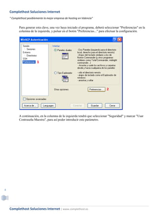 Complethost Soluciones Internet
    " Complethost posiblemente la mejor empresa de hosting en Valencia"


           Para generar esta clave, una vez haya iniciado el programa, deberá seleccionar "Preferencias" en la
           columna de la izquierda, y pulsar en el botón "Preferencias..." para efectuar la configuración.




           A continuación, en la columna de la izquierda tendrá que seleccionar "Seguridad" y marcar "Usar
           Contraseña Maestra", para así poder introducir este parámetro.




4




    Complethost Soluciones Internet | www.complethost.es
 