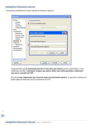 Complethost Soluciones Internet
    " Complethost posiblemente la mejor empresa de hosting en Valencia"




           Tenga presente que la contraseña maestra es una clave que deberá generar usted mismo, y que
           tendrá que recordar e introducir siempre que quiera editar una sesión guardada o almacenar
           una nueva conexión de FTP.

           Por ello es muy importante que recuerde cual es su contraseña maestra, ya que de lo contrario no
           podrá editar ni almacenar nuevas conexiones de FTP.




5




    Complethost Soluciones Internet | www.complethost.es
 