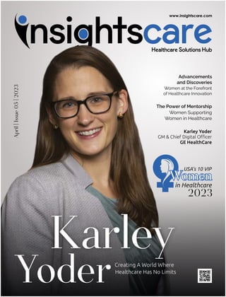 April
|
Issue
05
|
2023
Creating A World Where
Healthcare Has No Limits
Karley
Yoder
Advancements
and Discoveries
Women at the Forefront
of Healthcare Innovation
The Power of Mentorship
Women Supporting
Women in Healthcare
Karley Yoder
GM & Chief Digital Oﬃcer
GE HealthCare
in Healthcare
Women
Women
Women
USA’s 10 VIP
2023
 