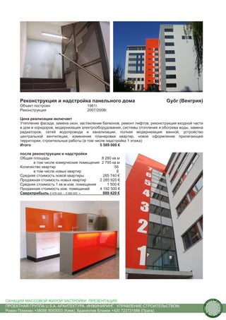 Реконструкция и надстройка панельного дома                                  Győr (Венгрия)
      Объект построен                   1981г.
      Реконструкция                     2007/2008г.

      Цена реализации включает
      Утепление фасада, замена окон, застекление балконов, ремонт лифтов, реконструкция входной части
      в дом и коридоров, модернизация электрооборудования, системы отопления и обогрева воды, замена
      радиаторов, сетей водопровода и канализации, полная модернизация ванной, устройство
      центральной вентиляции, изменение планировки квартир, новое оформление прилегающей
      территории, строительные работы (в том числе надстройка 1 этажа)
      Итого                                     5 589 000 €

      после реконструкции и надстройки
      Общая площадь                            8 280 кв.м
             в том числе комерческие помещения 2 795 кв.м
      Количество квартир                              56
             в том числе новых квартир                 8
      Средняя стоимость новой квартиры          285 740 €
      Продажная стоимость новых квартир       2 285 920 €
      Средняя стоимость 1 кв.м ком. помещения     1 500 €
      Продажная стоимость ком. помещений      4 192 500 €
      Сверхприбыль 6 478 420 – 5 589 000 =      889 420 €




САНАЦИЯ МАССОВОЙ ЖИЛОЙ ЗАСТРОЙКИ. ПРЕЗЕНТАЦИЯ                                                                  us
                                                                                                                    tain   A.
                                                                                                                                r
                                                                                                           .




                                                                                                                                ch
                                                                                                          S




ПРОЕКТНАЯ ГРУППА U.S.A. АРХИТЕКТУРА. ИНЖИНИРИНГ. УПРАВЛЕНИЕ СТРОИТЕЛЬСТВОМ.
                                                                                                                                    itecture
                                                                                                        rban




Роман Помазан +38095 8093003 (Киев), Бранислав Блажек +420 722731888 (Прага)
                                                                                                         U.
 