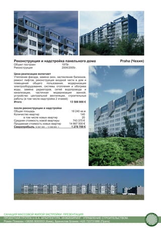 Реконструкция и надстройка панельного дома                      Praha (Чехия)
      Объект построен                          1979г.
      Реконструкция                            2004/2005г.

      Цена реализации включает
      Утепление фасада, замена окон, застекление балконов,
      ремонт лифтов, реконструкция входной части в дом и
      помещений     общего    пользования,     модернизация
      электрооборудования, системы отопления и обогрева
      воды, замена радиаторов, сетей водопровода и
      канализации,    частичная    модернизация      ванной,
      устройство центральной вентиляции, строительные
      работы (в том числе надстройка 2 этажей)
      Итого                                     13 588 800 €

      после реконструкции и надстройки
      Общая площадь                                  18 240 кв.м
      Количество квартир                                    140
             в том числе новых квартир                       20
      Средняя стоимость новой квартиры                 743 375 €
      Продажная стоимость новых квартир             14 867 500 €
      Сверхприбыль 14 867 500 – 13 588 800 =         1 278 700 €




САНАЦИЯ МАССОВОЙ ЖИЛОЙ ЗАСТРОЙКИ. ПРЕЗЕНТАЦИЯ                                                us
                                                                                                  tain   A.
                                                                                                              r
                                                                                         .




                                                                                                              ch
                                                                                        S




ПРОЕКТНАЯ ГРУППА U.S.A. АРХИТЕКТУРА. ИНЖИНИРИНГ. УПРАВЛЕНИЕ СТРОИТЕЛЬСТВОМ.
                                                                                                                  itecture
                                                                                      rban




Роман Помазан +38095 8093003 (Киев), Бранислав Блажек +420 722731888 (Прага)
                                                                                       U.
 