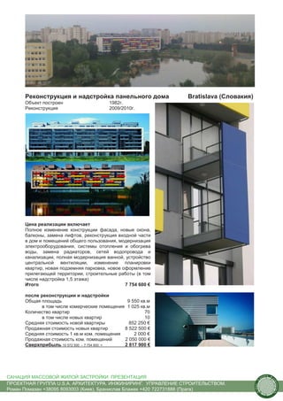 Реконструкция и надстройка панельного дома              Bratislava (Словакия)
      Объект построен                    1982г.
      Реконструкция                      2009/2010г.




      Цена реализации включает
      Полное изменение конструкции фасада, новые окона,
      балконы, замена лифтов, реконструкция входной части
      в дом и помещений общего пользования, модернизация
      электрооборудования, системы отопления и обогрева
      воды, замена радиаторов, сетей водопровода и
      канализации, полная модернизация ванной, устройство
      центральной вентиляции, изменение планировки
      квартир, новая подземняя парковка, новое оформление
      прилегающей территории, строительные работы (в том
      числе надстройка 1,5 этажа)
      Итого                                     7 754 600 €

      после реконструкции и надстройки
      Общая площадь                            9 550 кв.м
             в том числе комерческие помещения 1 025 кв.м
      Количество квартир                               70
             в том числе новых квартир                 10
      Средняя стоимость новой квартиры          852 250 €
      Продажная стоимость новых квартир       8 522 500 €
      Средняя стоимость 1 кв.м ком. помещения     2 000 €
      Продажная стоимость ком. помещений      2 050 000 €
      Сверхприбыль 10 572 500 – 7 754 600 =   2 817 900 €




САНАЦИЯ МАССОВОЙ ЖИЛОЙ ЗАСТРОЙКИ. ПРЕЗЕНТАЦИЯ                                                us
                                                                                                  tain   A.
                                                                                                              r
                                                                                         .




                                                                                                              ch
                                                                                        S




ПРОЕКТНАЯ ГРУППА U.S.A. АРХИТЕКТУРА. ИНЖИНИРИНГ. УПРАВЛЕНИЕ СТРОИТЕЛЬСТВОМ.
                                                                                                                  itecture
                                                                                      rban




Роман Помазан +38095 8093003 (Киев), Бранислав Блажек +420 722731888 (Прага)
                                                                                       U.
 