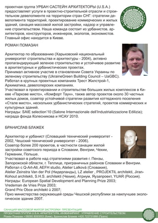 проектная группа УРБАН САСТЕЙН АРХИТЕКТОРЫ (U.S.A.)                                 tain   A.
                                                                               us               r
предоставляет услуги в проектно-строительной отрасли и строи-




                                                                           .




                                                                                                ch
                                                                          S
тельном девелопменте на территории стран СНГ: стратегии де-




                                                                                                    itecture
                                                                        rban
велопмента территорий, проектирование коммерческих и жилых
зданий, санация массовой жилой застройки, надзор и управле-




                                                                         U.
ние строительством. Наша команда состоит из урбанистов, ар-
хитекторов, конструкторов, инженеров, экологов, экономистов.
Главный офис находится в Киеве.
РОМАН ПОМАЗАН

Архитектор по образованию (Харьковский национальный
университет строительства и архитектуры - 2004), активно
пропагандирующий зеленое строительство и устойчивое развитие
в архитектурных и урбанистических проектах.
Принимал активное участие в становлении Совета Украины по
зеленому строительству (UkraineGreen Building Council – UaGBC).
Работал в крупных проектных компаниях Трест Жилстрой-1,
Архиматика, девелоперских компаниях.
Участвовал в проектировании и строительстве больших жилых комплексов в Ки-
еве «Паркове мисто», «Комфорт Таун», также автор проектов около 30 частных
жилых домов, соавтор устойчивой стратегии развития коттеджного поселения
«Стале мисто», нескольких урбанистических стратегий, проектов коммерческих и
культурных зданий.
Награды: SAIE selection’10 (Salone Internazionale dell’Industrializzazione Edilizia);
награда фонда Колесникова и НСАУ 2010.


БРАНИСЛАВ БЛАЖЕК

Архитектор и урбанист (Словацкий технический университет -
2002, Чешский технический университет - 2006).
Соавтор более 200 проектов, в частности санации жилой
застройки советского периода в Словакии, Венгрии, Чехии,
Германии, Польше.
Участвовал в работе над стратегиями развития г. Пензы,
Запорожской области, г. Теплице, приграничных районов Словакии и Венгрии.
Работал с Q-Art-All, AEFH studio, Atelier Lalková (Словакия),
Atelier Zeinstra Van der Pol (Нидерланды), LZ atelier , PROJEKTIL architekti, Jiran-
Kohout architekti, S.H.S. architekti (Чехия), Атриум, Яузапроект, YUAR (Россия).
Награды: European Spatial Development and Planning Prize 2003;
Vredeman de Vries Prize 2003;
Grand Prix Obce architekt ů 2007;
Приз министерства окружающей среды Чешской республики за наилучшее эколо-
гическое здание 2007.

САНАЦИЯ МАССОВОЙ ЖИЛОЙ ЗАСТРОЙКИ. ПРЕЗЕНТАЦИЯ                                                              us
                                                                                                                tain   A.
                                                                                                                            r
                                                                                                       .




                                                                                                                            ch
                                                                                                      S




ПРОЕКТНАЯ ГРУППА U.S.A. АРХИТЕКТУРА. ИНЖИНИРИНГ. УПРАВЛЕНИЕ СТРОИТЕЛЬСТВОМ.
                                                                                                                                itecture
                                                                                                    rban




Роман Помазан +38095 8093003 (Киев), Бранислав Блажек +420 722731888 (Прага)
                                                                                                     U.
 