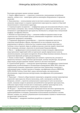 ПРИНЦИПЫ ЗЕЛЕНОГО СТРОИТЕЛЬСТВА



      Категории критериев оценки зеленых зданий:
      1. Энерго-эффективность — стратегии и технологии, уменьшающие потребление
      энергии, «умные сети» - мониторинг работы инженерии оборудования в городском
      масштабе.
      2. Биоклиматика — использование качеств местного климата и расположения для
      снижения энергозатрат и создания гармоничного пространства, защита от бедствий
      экологического и техногенного характера.
      3. Социокультурное восприятие — комфортная среда для пользователей объекта: тепло,
      вентиляция, освещение, звук, гигиена, безбарьерность, навигация, антиблик, доступ,
      возможность трансформации пространства, безопасность, колористика и визуальный
      комфорт, метафизика объекта.
      4. Влияние на окружающую среду — снижение выбросов вредных веществ при
      строительстве и эксплуатации объекта, минимальное вторжение в экосистемы,
      сохранение природного ландшафта.
      5. Сохранение природного разнообразия — стратегии сохранения экосистем и
      отдельных видов флоры и фауны, мероприятия по воссозданию экосистем,
      разрушенных в процессе строительства, создания новых зеленых пространств
      (зеленые стены и кровли), меры по добрососедскому сожитию людей и животных
      (пути миграции, жилища), стратегии по увеличению биоразнообразия.
      6. Место — преференции в использовании вместо новых площадок заброшенных
      индустриальных территорий либо исторических зданий, юридические аспекты
      землепользования, культурное восприятие объекта общественным мнением, близость
      социальных функций, резервы для расширения.
      7. Бизнес и инвестиции — преференции для зеленого строительства, дотации от
      правительственных и общественных организаций, зеленые инкубаторы, внутренние
      инвестиции, распространение знаний, занятость местного населения.
      8. Строительный процесс — конкурсное проектирование, квалификация строительных
      подрядчиков, всеобъемлющеее и оптимизация планирования (BIM, IPD), качество
      строительной площадки, управление строительством, бережливое отношение к
      окружающей среде, зеленые закупки и тендеры, сертификация объекта (BREEAM,
      LEED, DGNB, Certivea, Green Star), сдача в эксплуатацию, систематическое
      обслуживание, энергетическая паспортизация, квалификация обслуживающего
      персонала.
      9. Транспорт — близость общественного транспорта, внедрение зеленых транспортных
      стратегий в пространство объекта (велосипед, скейт, электроавто, автобус на
      биодизеле, сигвей, ), стратегии коммунального транспорта (1 авто на несколько
      семей), снижение скорости движения автомобилей во внутренних пространствах,
      избегание пересечения потоков авто и пешеходов, удобные транспортные пути,
      преференции для общественного транспорта, пешеходные зоны.
      10. Ресурсы — экологичные материалы преимущественно местного производства,
      вторично переработанные и вторично используемые материалы, управление
      водопотреблением и отходами, уменьшение использования ископаемого топлива
      (бензин, солярка, газ, дизель), рациональное использование техники и человеческих
      ресурсов при строительстве.
      11. Инновации — внедрение новейших разработок и стратегий.



САНАЦИЯ МАССОВОЙ ЖИЛОЙ ЗАСТРОЙКИ. ПРЕЗЕНТАЦИЯ                                                     us
                                                                                                       tain   A.
                                                                                                                   r
                                                                                              .




                                                                                                                   ch
                                                                                             S




ПРОЕКТНАЯ ГРУППА U.S.A. АРХИТЕКТУРА. ИНЖИНИРИНГ. УПРАВЛЕНИЕ СТРОИТЕЛЬСТВОМ.
                                                                                                                       itecture
                                                                                           rban




Роман Помазан +38095 8093003 (Киев), Бранислав Блажек +420 722731888 (Прага)
                                                                                            U.
 