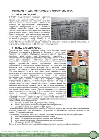 РЕНОВАЦИЯ ЗДАНИЙ ТИПОВОГО СТРОИТЕЛЬСТВА
          1. ТИПОЛОГИЯ ЗДАНИЙ
      В СССР предвестниками грядущего массового
      строительства на основе индустриальных блоков и
      панелей стали шлакоблочные «сталинки». С начала
      1950-х гг. жилищное строительство в СССР было
      основано на промышленном домостроении —
      сооружении микрорайонов из 5- и 9-этажных
      серийных панельных домов. Это значительно
      снижало себестоимость строительства и позволяло
      увеличить ввод жилья, а также делало его намного
      более комфортным, чем коммунальные квартиры,
      уже потому, что каждая квартира проектировалась
      из расчёта заселения одной семьёй, а не
      несколькими. С 1963 года ведётся строительство
      жилых 12-этажных панельных домов. Постепенно этажность панельных домов повысилась и
      микрорайоны застраивались 17-32-этажными жилыми домами.

          2. ПОСТАНОВКА ПРОБЛЕМЫ
      Прототипом для первых панельных домов стали блочные здания
      (Plattenbau), строившиеся в Берлине и Дрездене с 1920-x годов.
      Несмотря на качество образцовых немецких зданий, советские
      панельные     дома    имели   ряд    определённых    недостатков    –
      нерациональная планировка (недостаточные размеры кухонь и жилых
      комнат, узкие коридоры и лестничные клетки, низкие потолки,
      совмещённые санузлы), не решеные технические и технологические
      вопросы строительства (плохая шумоизоляция, недостаточная
      теплоизоляция и гидроизоляция, мостики холода и т.п.), кроме того ряд
      недоделок при строительстве, которые часто жильцам самим
      приходилось устранять. Но прежде всего был упущен уход за зданиями.
      При этом качество жизни в этих домах резко ухудшается из-за
      недостаточно хорошего эксплуатационного состояния, недостаточного
      технического     уровня   оснащения,    а   также    из-за   высоких
      эксплуатационных расходов. Статистика показывает, что только утеплив
      все свои дома, Украина могла бы сократить потребление
                                                                          3
      энергоресурсов в объеме, соответствующем примерно 12 млрд м
      природного газа. В странах бывшего СССР распространено мнение, что
      панельные многоэтажки дешевле снести, чем их модернизировать и
      обеспечить современные требования по энергоэффективности. Однако,
      опыт реконструкции жилых домов в Европе показывает, что стоимость
      модернизации домов составила до 30% от стоимости вновь возводимого
      жилья,   а   уровень    энергоэффективности    после   проведенной
      модернизации        соответствует      действующему       стандарту
      энергоэффективности в Евросоюзе, причем комфортность проживания и
      архитектурный облик обеспечиваются на уровне современных требований.
      Таким образом, цель модернизации:
         •   улучшить качество жилья путем строительных мер;
         •   снизить расходы по эксплуатации путем энергосбережения и
         •   одновременно повысить долговечность здания.
      Серийные здания, построенные индустриальным способом, из-за их массовости имеют экономически
      выгодный потенциал, дают возможность разработать и использовать типовые решения по их
      ремонту, оправдывающие себя.
      Для решения технических задач и достижения социально-экономической выгоды необходимо:
         1. тщательная оценка сегодняшнего состояния зданий
         2. проект, учитывающий современные технологии и требования
         3. качественная реализация, соблюдающая проектные решения
         4. соблюдение правил эксплуатации
      Одним из самых болезненных вопросов реновации является обеспечение финансирования.



САНАЦИЯ МАССОВОЙ ЖИЛОЙ ЗАСТРОЙКИ. ПРЕЗЕНТАЦИЯ                                                               us
                                                                                                                 tain   A.
                                                                                                                             r
                                                                                                        .




                                                                                                                             ch
                                                                                                       S




ПРОЕКТНАЯ ГРУППА U.S.A. АРХИТЕКТУРА. ИНЖИНИРИНГ. УПРАВЛЕНИЕ СТРОИТЕЛЬСТВОМ.
                                                                                                                                 itecture
                                                                                                     rban




Роман Помазан +38095 8093003 (Киев), Бранислав Блажек +420 722731888 (Прага)
                                                                                                      U.
 