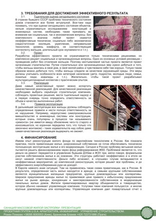 3. ТРЕБОВАНИЯ ДЛЯ ДОСТИЖЕНИЯ ЭФФЕКТИВНОГО РЕЗУЛЬТАТА
           3.1.      Тщательная оценка сегодняшнего состояния
       В странах бывшего СССР проблема технического состояния
       домов становится все более актуальной. Все-таки надо
       понимать, что при оценке сегодняшнего состояния объектов,
       нельзя ограничиваться исследованием        конструкций и
       инженерных систем, необходимо также принимать во
       внимание как социальные, так и экономические вопросы. Без
       комплексного     анализа     любой    проект     окажется
       неэффективным технически, социально либо экономически
       (недостаточная    изоляция,   укрепление,   неправильная
       технология, уровень комфорта, не соответствующий
       контингенту жильцов, длительный срок окупаемости и т.п.).
           3.2.      Проект
       Разработка эффективного проекта не ограничивается только техническими решениями, но
       комплексно решает социальные и организационные вопросы. Одно из основных условий реновации -
       проведение работ без отселения жильцов. Поэтому неотъемлемой частью проекта является проект
       организации строительства. Путем строительных или организационных мер нужно добиться и того,
       чтобы жильцы вжились в свой дом, в свой жилой район и чувствовали себя там хорошо. Только таким
       образом можно добиться того, чтобы жильцы следили за качеством окружающей среды. Эти меры
       должны учитывать особенности всех категорий населения (дети, подростки, молодые люди, семьи,
       пожилые люди, инвалиды и т.п.). Желательно, чтобы такой проект разрабатывал
       мультидисциплинарный коллектив с практическим опытом.
           3.3.      Реализация
       Даже самый качественный проект можно испортить
       некачественной реализацией. Для качественной реализации
       необходимо выбрать серьёзную строительную компанию,
       соблюдать проектные решения, вести тщательный надзор и
       в первую очередь точно определить ответственность за
       объем и качество выполненных работ.
           3.4.       Правила эксплуатации
       В дальнейшей эксплуатации все жильцы должны соблюдать
       определенные правила и нести полную ответственность за
       их нарушение. Например, недопустимо самопроизвольное
       вмешательство в инженерные системы или конструкции,
       которые очень популярны в процессе так называемого
       «ремонта» (не имеется ввиду обновление чего-то старого и
       износившегося, но коренная переделка того, что только что
       закончено монтажом) - таких издевательств над собою даже
       самая качественная реализация выдержать не сможет.

           4. ФИНАНСИРОВАНИЕ
       Имеем опыт реконструкции жилого фонда по европейским технологиям в России. Как показала
       практика, после приватизации жилья, разрозненный собственник не готов обеспечивать технически
       полноценную эксплуатацию жилья и его модернизацию. Сегодня в России проблему ветшания жилья
       пытаются решить финансированием через фонд реформирования ЖКХ. Проблемой является то, что
       деньги на ремонт передаются в управление бывшим ДЭЗам и ЖЭУ при, мягко говоря, формальном
       участии собственников жилья в их освоении. Эти структуры работают неэффективно и в итоге не
       несут никакой ответственности. Деньги либо исчезают, в «лучшем» случае вкладываются в
       неэффективные мероприятия, до комплексной реконструкции, которая решает все проблемы, и до
       эффективного энергосбережения руки не доходят.
       В Европе немного иная ситуация. Там не применялась такая схема приватизации, как в России. В
       результате, определенная часть жилья находится в аренде, а самыми крупными собственниками
       являются муниципальные жилищные предприятия, крупные домовладельцы или кооперативы.
       Широкое предложение аренды жилья по приемлемой цене привело к избыточному предложению
       жилья на рынке аренды, конкуренции и заинтересованности собственников в модернизации
       панельных жилых домов. Жители приватизированных квартир объединяются в товарищество,
       которое обычно нанимает управляющую компанию. Услугами таких компаний пользуются и многие
       крупные домовладельцы или кооперативы. Управляющая компания дает поквартальный отчет о




САНАЦИЯ МАССОВОЙ ЖИЛОЙ ЗАСТРОЙКИ. ПРЕЗЕНТАЦИЯ                                                                us
                                                                                                                  tain   A.
                                                                                                                              r
                                                                                                         .




                                                                                                                              ch
                                                                                                      S




ПРОЕКТНАЯ ГРУППА U.S.A. АРХИТЕКТУРА. ИНЖИНИРИНГ. УПРАВЛЕНИЕ СТРОИТЕЛЬСТВОМ.
                                                                                                                                  itecture
                                                                                                    rban




Роман Помазан +38095 8093003 (Киев), Бранислав Блажек +420 722731888 (Прага)
                                                                                                     U.
 