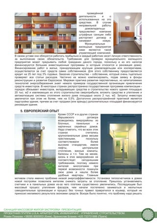 проведённой
                                                      деятельности     и     о
                                                      использованных на это
                                                      средствах.   В   случае
                                                      неправильной     работы
                                                          домовладельцы
                                                      предъявляют компании
                                                      штрафные санкции либо
                                                      расторгают договор и
                                                      нанимают          новую.
                                                          Муниципальные
                                                      жилищные предприятия
                                                      сами являются такой
                                                      управляющей компанией.
      В своем уставе они обязуются работать прибыльно и каждый работник несет личную ответственность
      за выполнение своих обязательств. Требование для проверки муниципального жилищного
      предприятия может предъявить любой гражданин даного города, поскольку и из его налогов
      финансируются большие инвестиционные программы (к которым относится и реновация дома).
      Финансирование работ в жилье, принадлежащем крупным домовладельцам или кооперативам,
      осуществляется за счет средств самих собственников. Для этого собственнику предоставляется
      кредит на 25 лет под 3% годовых. Заказчик строительства – собственник, который очень тщательно
      проверяет все статьи расходов. Частично их можно компенсировать, подав заявку в фонды
      реконструкции и развития Евросоюза. Мировая практика развития перспективных, но капиталоемких
      технологий энергосбережения знает немало примеров государственной организации привлечения
      средств инвесторов. В некоторых странах распространена государственная программа компенсации -
      порядок обязывает инвесторов, вкладывающих средства в строительство нового здания площадью
      20 тыс. м2 и извлекающих из этого строительства сверхприбыли, вложить средства в утепление и
      автоматизацию системы отопления жилого дома площадью около 2 тыс. м2. Затраты инвестора
      увеличатся при этом не более, чем на 0,5%. Достаточно распространённой практикой является
      надстройка здания, причем за счет продажи (или аренды) дополнительных площадей финансируется
      реновация здания.

          5. ЕВРОПЕЙСКИЙ ОПЫТ
                                      Кроме СССР и в других странах
                                      Варшавского           договора
                                      возводились микрорайоны из
                                      блочных,      панельных       и
                                      кирпичных серийных домов.
                                      Надо отметить, что во всех этих
                                      странах              считались
                                      крупнопанельные дома весьма
                                      престижными,         поскольку
                                      соответствовали          более
                                      высоким стандартам, имели
                                      лифты,            центральное
                                      отопление, ванные комнаты,
                                      балконы и т.п. Тем не менее,
                                      жизнь в этих микрорайонах не
                                      соответствует     сегодняшним
                                      требованиям, поэтому немало
                                      жителей    многоэтажек      при
                                      первой возможности покинули
                                      свои дома и нашли более
                                      удобные квартиры. Главным
      мотивом стала именно проблема низкой энергоэффективности. Установка теплосчетчиков в домах
      новой постройки позволила жителям снижать затраты за отопление. Пришлось устанавливать
      счетчики и в панельных домах из-за чего платежи существенно увеличились. Последующим был
      массовый процесс утепления фасадов, чем начали постепенно заниматься и неопытные
      самодеятельные организации и процесс без точных правил правратился в кошмар, который не
      приносил желаемого результата экономии средств. Вскоре было понятно, что проблему надо решать




САНАЦИЯ МАССОВОЙ ЖИЛОЙ ЗАСТРОЙКИ. ПРЕЗЕНТАЦИЯ                                                              us
                                                                                                                tain   A.
                                                                                                                            r
                                                                                                       .




                                                                                                                            ch
                                                                                                       S




ПРОЕКТНАЯ ГРУППА U.S.A. АРХИТЕКТУРА. ИНЖИНИРИНГ. УПРАВЛЕНИЕ СТРОИТЕЛЬСТВОМ.
                                                                                                                                itecture
                                                                                                   rban




Роман Помазан +38095 8093003 (Киев), Бранислав Блажек +420 722731888 (Прага)
                                                                                                    U.
 