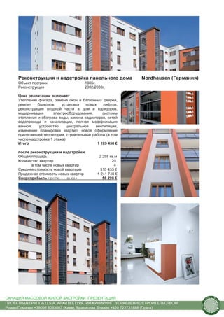 Реконструкция и надстройка панельного дома                 Nordhausen (Германия)
     Объект построен                        1985г.
     Реконструкция                          2002/2003г.

     Цена реализации включает
     Утепление фасада, замена окон и балконных дверей,
     ремонт    балконов,    установка    новых    лифтов,
     реконструкция входной части в дом и коридоров,
     модернизация       электрооборудования,      системы
     отопления и обогрева воды, замена радиаторов, сетей
     водопровода и канализации, полная модернизация
     ванной,    устройство     центральной    вентиляции,
     изменение планировки квартир, новое оформление
     прилегающей территории, строительные работы (в том
     числе надстройка 1 этажа)
     Итого                                     1 185 450 €

     после реконструкции и надстройки
     Общая площадь                                 2 258 кв.м
     Количество квартир                                   20
            в том числе новых квартир                      4
     Средняя стоимость новой квартиры               310 435 €
     Продажная стоимость новых квартир            1 241 740 €
     Сверхприбыль 1 241 740 – 1 185 450 =            56 290 €




САНАЦИЯ МАССОВОЙ ЖИЛОЙ ЗАСТРОЙКИ. ПРЕЗЕНТАЦИЯ                                                  us
                                                                                                    tain   A.
                                                                                                                r
                                                                                           .




                                                                                                                ch
                                                                                          S




ПРОЕКТНАЯ ГРУППА U.S.A. АРХИТЕКТУРА. ИНЖИНИРИНГ. УПРАВЛЕНИЕ СТРОИТЕЛЬСТВОМ.
                                                                                                                    itecture
                                                                                        rban




Роман Помазан +38095 8093003 (Киев), Бранислав Блажек +420 722731888 (Прага)
                                                                                         U.
 