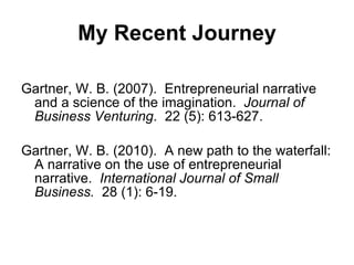 My Recent Journey Gartner, W. B. (2007).  Entrepreneurial narrative and a science of the imagination.  Journal of Business Venturing .  22 (5): 613-627. Gartner, W. B. (2010).  A new path to the waterfall: A narrative on the use of entrepreneurial narrative.  International Journal of Small Business.   28 (1): 6-19.  