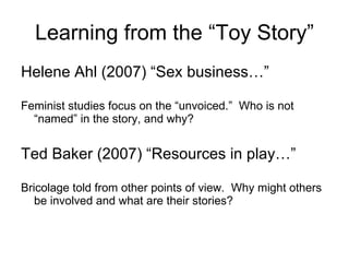 Learning from the “Toy Story” Helene Ahl (2007) “Sex business…”  Feminist studies focus on the “unvoiced.”  Who is not “named” in the story, and why? Ted Baker (2007) “Resources in play…” Bricolage told from other points of view.  Why might others be involved and what are their stories?  