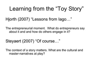 Learning from the “Toy Story” Hjorth (2007) “Lessons from Iago…” The entrepreneurial moment.  What do entrepreneurs say about it and and how do others engage in it? Steyaert (2007) “Of course…” The context of a story matters. What are the cultural and master-narratives at play? 