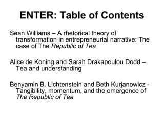 ENTER: Table of Contents Sean Williams – A rhetorical theory of transformation in entrepreneurial narrative: The case of The  Republic of Tea Alice de Koning and Sarah Drakapoulou Dodd – Tea and understanding Benyamin B. Lichtenstein and Beth Kurjanowicz - Tangibility, momentum, and the emergence of  The Republic of Tea   