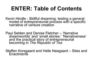 ENTER: Table of Contents Kevin Hindle - Skillful dreaming: testing a general model of entrepreneurial process with a specific narrative of venture creation Paul Selden and Denise Fletcher – ‘Narrative dreamworlds’ and ‘small stories:’ ‘Narrativeness’ and the practical story of entrepreneurial becoming in  The Republic of Tea Steffen Korsgaard and Helle Neegaard – Sites and Enactments 