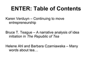 ENTER: Table of Contents Karen Verduyn – Continuing to move entrepreneurship Bruce T. Teague – A narrative analysis of idea initiation in  The Republic of Tea Helene Ahl and Barbara Czarniawska – Many words about tea… 