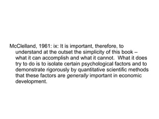 McClelland, 1961: ix: It is important, therefore, to understand at the outset the simplicity of this book – what it can accomplish and what it cannot.  What it does try to do is to isolate certain psychological factors and to demonstrate rigorously by quantitative scientific methods that these factors are  generally  important in economic development.  