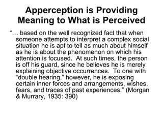 Apperception is Providing Meaning to What is Perceived “…  based on the well recognized fact that when someone attempts to interpret a complex social situation he is apt to tell as much about himself as he is about the phenomenon on which his attention is focused.  At such times, the person is off his guard, since he believes he is merely explaining objective occurrences.  To one with “double hearing,” however, he is exposing certain inner forces and arrangements, wishes, fears, and traces of past experiences.” (Morgan & Murrary, 1935: 390)  