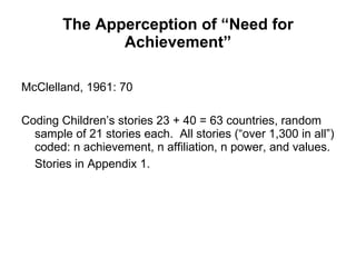 The Apperception of “Need for Achievement” McClelland, 1961: 70 Coding Children’s stories 23 + 40 = 63 countries, random sample of 21 stories each.  All stories (“over 1,300 in all”) coded: n achievement, n affiliation, n power, and values.  Stories in Appendix 1.   