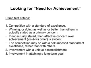 Looking for “Need for Achievement” Prime test criteria: 1. Competition with a standard of excellence. Winning, or doing as well as or better than others is actually stated as a primary concern. If not actually stated, then affective concern over achievement (vis-à-vis other) is evident. The competition may be with a self-imposed standard of excellence, rather than with others. 2. Involvement with a unique accomplishment 3. Involvement in attaining a long-term goal. 