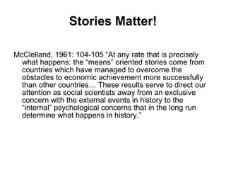Stories Matter! McClelland, 1961: 104-105 “At any rate that is precisely what happens: the “means” oriented stories come from countries which have managed to overcome the obstacles to economic achievement more successfully than other countries… These results serve to direct our attention as social scientists away from an exclusive concern with the external events in history to the “internal” psychological concerns that in the long run determine what happens in history.”  
