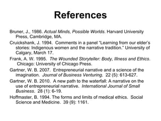 References Bruner, J., 1986.  Actual Minds, Possible Worlds . Harvard University Press, Cambridge, MA. Cruickshank, J. 1994.  Comments in a panel “Learning from our elder’s stories: Indigenous women and the narrative tradition.” University of Calgary, March 17. Frank, A. W. 1995.  The Wounded Storyteller: Body, Illness and Ethics .  Chicago: University of Chicago Press. Gartner, W. B. 2007.  Entrepreneurial narrative and a science of the imagination.  Journal of Business Venturing .  22 (5): 613-627. Gartner, W. B. 2010.  A new path to the waterfall: A narrative on the use of entrepreneurial narrative.  International Journal of Small Business .  28 (1): 6-19. Hoffmaster, B. 1994. The forms and limits of medical ethics.  Social Science and Medicine.  39 (9): 1161. 