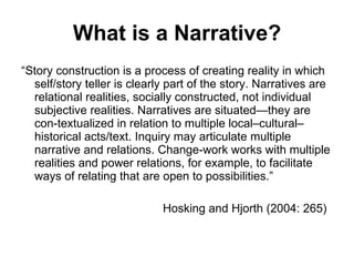 What is a Narrative? “ Story construction is a process of creating reality in which self/story teller is clearly part of the story. Narratives are relational realities, socially constructed, not individual subjective realities. Narratives are situated—they are con-textualized in relation to multiple local–cultural–historical acts/text. Inquiry may articulate multiple narrative and relations. Change-work works with multiple realities and power relations, for example, to facilitate ways of relating that are open to possibilities.” Hosking and Hjorth (2004: 265) 