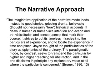 The Narrative Approach “ The imaginative application of the narrative mode leads instead to good stories, gripping drama, believable (thought not necessarily “true”) historical accounts. It deals in human or human-like intention and action and the vicissitudes and consequences that mark their course. It strives to put its timeless miracles into the particulars of experience, and to locate the experience in time and place. Joyce thought of the particularities of the story as epiphanies of the ordinary. The paradigmatic mode, by contrast, seeks to transcend the particular by higher and higher reaching for abstraction, and in the end disclaims in principle any explanatory value at all where the particular is concerned.” (Bruner, 1986: 13) 
