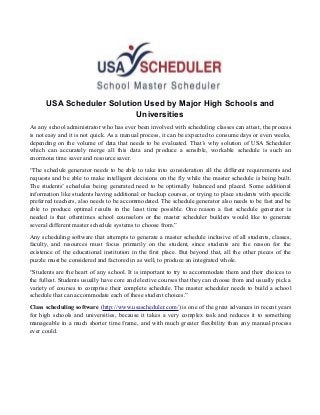 USA Scheduler Solution Used by Major High Schools and 
Universities 
As any school administrator who has ever been involved with scheduling classes can attest, the process 
is not easy and it is not quick. As a manual process, it can be expected to consume days or even weeks, 
depending on the volume of data that needs to be evaluated. That’s why solution of USA Scheduler 
which can accurately merge all this data and produce a sensible, workable schedule is such an 
enormous time saver and resource saver. 
“The schedule generator needs to be able to take into consideration all the different requirements and 
requests and be able to make intelligent decisions on the fly while the master schedule is being built. 
The students’ schedules being generated need to be optimally balanced and placed. Some additional 
information like students having additional or backup courses, or trying to place students with specific 
preferred teachers, also needs to be accommodated. The schedule generator also needs to be fast and be 
able to produce optimal results in the least time possible. One reason a fast schedule generator is 
needed is that oftentimes school counselors or the master scheduler builders would like to generate 
several different master schedule systems to choose from.” 
Any scheduling software that attempts to generate a master schedule inclusive of all students, classes, 
faculty, and resources must focus primarily on the student, since students are the reason for the 
existence of the educational institution in the first place. But beyond that, all the other pieces of the 
puzzle must be considered and factored in as well, to produce an integrated whole. 
“Students are the heart of any school. It is important to try to accommodate them and their choices to 
the fullest. Students usually have core and elective courses that they can choose from and usually pick a 
variety of courses to comprise their complete schedule. The master scheduler needs to build a school 
schedule that can accommodate each of these student choices.” 
Class scheduling software (http://www.usascheduler.com/) is one of the great advances in recent years 
for high schools and universities, because it takes a very complex task and reduces it to something 
manageable in a much shorter time frame, and with much greater flexibility than any manual process 
ever could. 
 