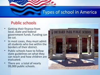 Public schools
• Getting their finance from
local, state and federal
government funds. Funding can
be cut.
• In most cases, they must admit
all students who live within the
borders of their district.
• Public schools have to follow
state guidelines on what they
can teach and how children are
evaluated.
• There are a total of nearly
99,000 public schools.
Types of school in America
 